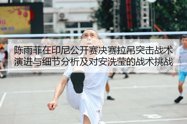 陈雨菲在印尼公开赛决赛拉吊突击战术演进与细节分析及对安洗莹的战术挑战